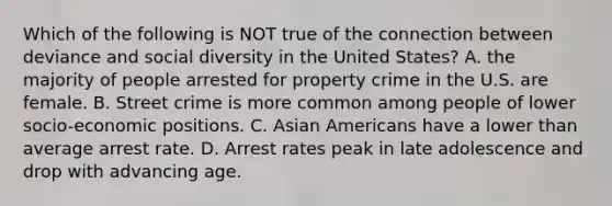 Which of the following is NOT true of the connection between deviance and social diversity in the United States? A. the majority of people arrested for property crime in the U.S. are female. B. Street crime is more common among people of lower socio-economic positions. C. Asian Americans have a lower than average arrest rate. D. Arrest rates peak in late adolescence and drop with advancing age.