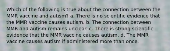 Which of the following is true about the connection between the MMR vaccine and autism? a. There is no scientific evidence that the MMR vaccine causes autism. b. The connection between MMR and autism remains unclear. c. There is strong scientific evidence that the MMR vaccine causes autism. d. The MMR vaccine causes autism if administered more than once.