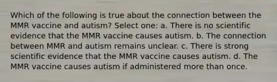 Which of the following is true about the connection between the MMR vaccine and autism? Select one: a. There is no scientific evidence that the MMR vaccine causes autism. b. The connection between MMR and autism remains unclear. c. There is strong scientific evidence that the MMR vaccine causes autism. d. The MMR vaccine causes autism if administered more than once.