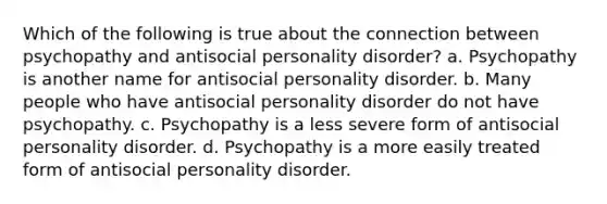 Which of the following is true about the connection between psychopathy and antisocial personality disorder? a. Psychopathy is another name for antisocial personality disorder. b. Many people who have antisocial personality disorder do not have psychopathy. c. Psychopathy is a less severe form of antisocial personality disorder. d. Psychopathy is a more easily treated form of antisocial personality disorder.