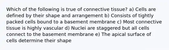 Which of the following is true of connective tissue? a) Cells are defined by their shape and arrangement b) Consists of tightly packed cells bound to a basement membrane c) Most connective tissue is highly vascular d) Nuclei are staggered but all cells connect to the basement membrane e) The apical surface of cells determine their shape