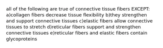 all of the following are true of connective tissue fibers EXCEPT: a)collagen fibers decrease tissue flexibility b)they strengthen and support connective tissues c)elastic fibers allow connective tissues to stretch d)reticular fibers support and strengthen connective tissues e)reticular fibers and elastic fibers contain glycoproteins