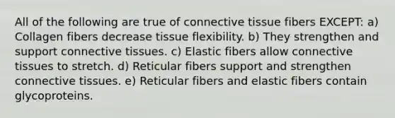 All of the following are true of connective tissue fibers EXCEPT: a) Collagen fibers decrease tissue flexibility. b) They strengthen and support connective tissues. c) Elastic fibers allow connective tissues to stretch. d) Reticular fibers support and strengthen connective tissues. e) Reticular fibers and elastic fibers contain glycoproteins.