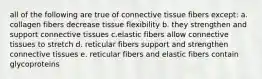 all of the following are true of connective tissue fibers except: a. collagen fibers decrease tissue flexibility b. they strengthen and support connective tissues c.elastic fibers allow connective tissues to stretch d. reticular fibers support and strengthen connective tissues e. reticular fibers and elastic fibers contain glycoproteins