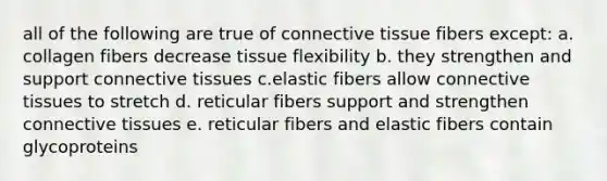 all of the following are true of connective tissue fibers except: a. collagen fibers decrease tissue flexibility b. they strengthen and support connective tissues c.elastic fibers allow connective tissues to stretch d. reticular fibers support and strengthen connective tissues e. reticular fibers and elastic fibers contain glycoproteins