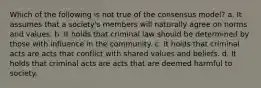 Which of the following is not true of the consensus model? a. It assumes that a society's members will naturally agree on norms and values. b. It holds that criminal law should be determined by those with influence in the community. c. It holds that criminal acts are acts that conflict with shared values and beliefs. d. It holds that criminal acts are acts that are deemed harmful to society.