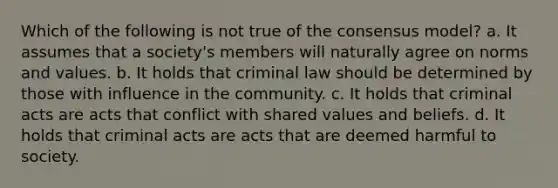 Which of the following is not true of the consensus model? a. It assumes that a society's members will naturally agree on norms and values. b. It holds that criminal law should be determined by those with influence in the community. c. It holds that criminal acts are acts that conflict with shared values and beliefs. d. It holds that criminal acts are acts that are deemed harmful to society.