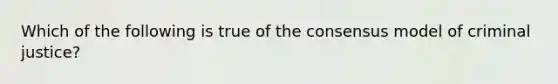 Which of the following is true of the consensus model of criminal justice?