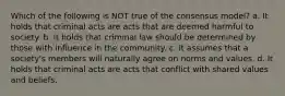 Which of the following is NOT true of the consensus model? a. It holds that criminal acts are acts that are deemed harmful to society. b. It holds that criminal law should be determined by those with influence in the community. c. It assumes that a society's members will naturally agree on norms and values. d. It holds that criminal acts are acts that conflict with shared values and beliefs.