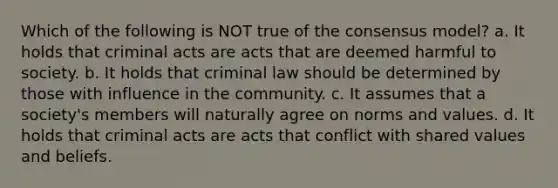 Which of the following is NOT true of the consensus model? a. It holds that criminal acts are acts that are deemed harmful to society. b. It holds that criminal law should be determined by those with influence in the community. c. It assumes that a society's members will naturally agree on norms and values. d. It holds that criminal acts are acts that conflict with shared values and beliefs.