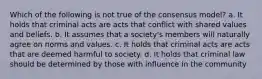 Which of the following is not true of the consensus model? a. It holds that criminal acts are acts that conflict with shared values and beliefs. b. It assumes that a society's members will naturally agree on norms and values. c. It holds that criminal acts are acts that are deemed harmful to society. d. It holds that criminal law should be determined by those with influence in the community