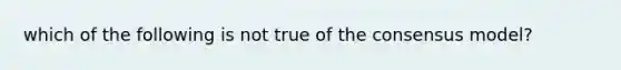 which of the following is not true of the consensus model?