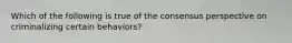 Which of the following is true of the consensus perspective on criminalizing certain behaviors?