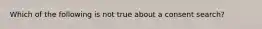 Which of the following is not true about a consent search?