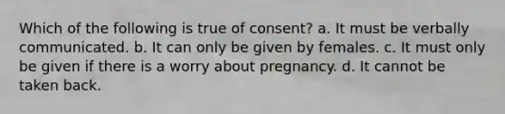 Which of the following is true of consent? a. It must be verbally communicated. b. It can only be given by females. c. It must only be given if there is a worry about pregnancy. d. It cannot be taken back.