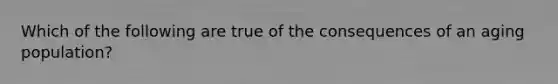 Which of the following are true of the consequences of an aging population?