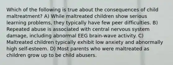 Which of the following is true about the consequences of child maltreatment? A) While maltreated children show serious learning problems, they typically have few peer difficulties. B) Repeated abuse is associated with central nervous system damage, including abnormal EEG brain-wave activity. C) Maltreated children typically exhibit low anxiety and abnormally high self-esteem. D) Most parents who were maltreated as children grow up to be child abusers.