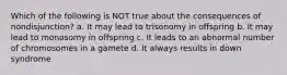 Which of the following is NOT true about the consequences of nondisjunction? a. It may lead to trisonomy in offspring b. It may lead to monosomy in offspring c. It leads to an abnormal number of chromosomes in a gamete d. It always results in down syndrome