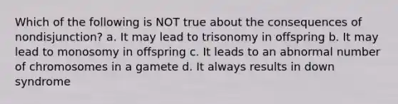 Which of the following is NOT true about the consequences of nondisjunction? a. It may lead to trisonomy in offspring b. It may lead to monosomy in offspring c. It leads to an abnormal number of chromosomes in a gamete d. It always results in down syndrome