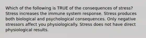 Which of the following is TRUE of the consequences of stress? Stress increases the immune system response. Stress produces both biological and psychological consequences. Only negative stressors affect you physiologically. Stress does not have direct physiological results.