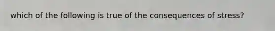 which of the following is true of the consequences of stress?