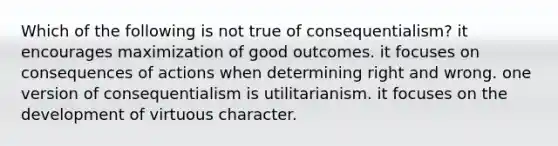 Which of the following is not true of consequentialism? it encourages maximization of good outcomes. it focuses on consequences of actions when determining right and wrong. one version of consequentialism is utilitarianism. it focuses on the development of virtuous character.