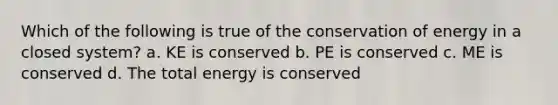 Which of the following is true of the conservation of energy in a closed system? a. KE is conserved b. PE is conserved c. ME is conserved d. The total energy is conserved