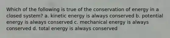 Which of the following is true of the conservation of energy in a closed system? a. kinetic energy is always conserved b. potential energy is always conserved c. mechanical energy is always conserved d. total energy is always conserved