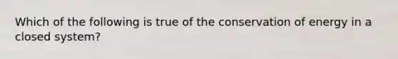 Which of the following is true of the conservation of energy in a closed system?