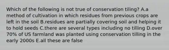 Which of the following is not true of conservation tiling? A.a method of cultivation in which residues from previous crops are left in the soil B.residues are partially covering soil and helping it to hold seeds C.there are several types including no tilling D.over 70% of US farmland was planted using conservation tilling in the early 2000s E.all these are false