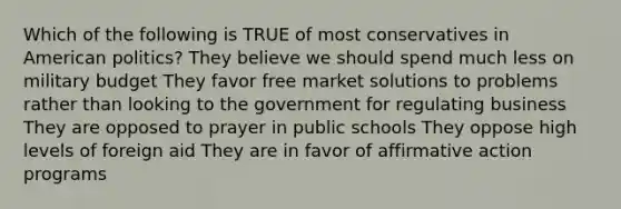 Which of the following is TRUE of most conservatives in American politics? They believe we should spend much less on military budget They favor free market solutions to problems rather than looking to the government for regulating business They are opposed to prayer in public schools They oppose high levels of foreign aid They are in favor of affirmative action programs