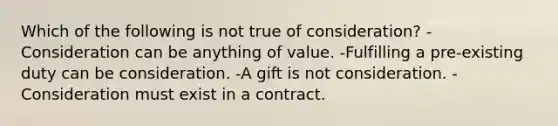 Which of the following is not true of consideration? -Consideration can be anything of value. -Fulfilling a pre-existing duty can be consideration. -A gift is not consideration. -Consideration must exist in a contract.