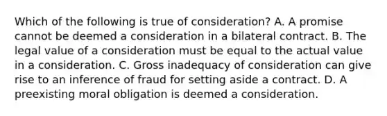 Which of the following is true of consideration? A. A promise cannot be deemed a consideration in a bilateral contract. B. The legal value of a consideration must be equal to the actual value in a consideration. C. Gross inadequacy of consideration can give rise to an inference of fraud for setting aside a contract. D. A preexisting moral obligation is deemed a consideration.