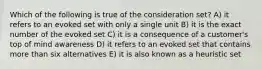 Which of the following is true of the consideration set? A) it refers to an evoked set with only a single unit B) it is the exact number of the evoked set C) it is a consequence of a customer's top of mind awareness D) it refers to an evoked set that contains more than six alternatives E) it is also known as a heuristic set