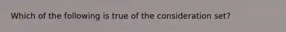 Which of the following is true of the consideration set?