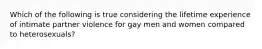 Which of the following is true considering the lifetime experience of intimate partner violence for gay men and women compared to heterosexuals?