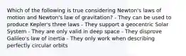 Which of the following is true considering Newton's laws of motion and Newton's law of gravitation? - They can be used to produce Kepler's three laws - They support a geocentric Solar System - They are only valid in deep space - They disprove Galileo's law of inertia - They only work when describing perfectly circular orbits