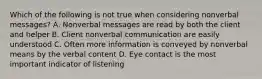 Which of the following is not true when considering nonverbal messages? A. Nonverbal messages are read by both the client and helper B. Client nonverbal communication are easily understood C. Often more information is conveyed by nonverbal means by the verbal content D. Eye contact is the most important indicator of listening