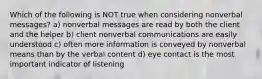 Which of the following is NOT true when considering nonverbal messages? a) nonverbal messages are read by both the client and the helper b) client nonverbal communications are easily understood c) often more information is conveyed by nonverbal means than by the verbal content d) eye contact is the most important indicator of listening