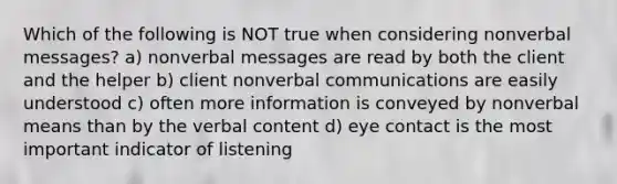 Which of the following is NOT true when considering nonverbal messages? a) nonverbal messages are read by both the client and the helper b) client nonverbal communications are easily understood c) often more information is conveyed by nonverbal means than by the verbal content d) eye contact is the most important indicator of listening