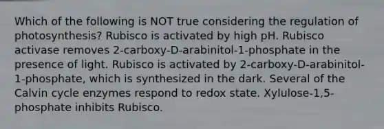 Which of the following is NOT true considering the regulation of photosynthesis? Rubisco is activated by high pH. Rubisco activase removes 2-carboxy-D-arabinitol-1-phosphate in the presence of light. Rubisco is activated by 2-carboxy-D-arabinitol-1-phosphate, which is synthesized in the dark. Several of the Calvin cycle enzymes respond to redox state. Xylulose-1,5-phosphate inhibits Rubisco.