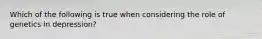 Which of the following is true when considering the role of genetics in depression?