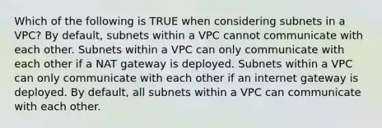 Which of the following is TRUE when considering subnets in a VPC? By default, subnets within a VPC cannot communicate with each other. Subnets within a VPC can only communicate with each other if a NAT gateway is deployed. Subnets within a VPC can only communicate with each other if an internet gateway is deployed. By default, all subnets within a VPC can communicate with each other.