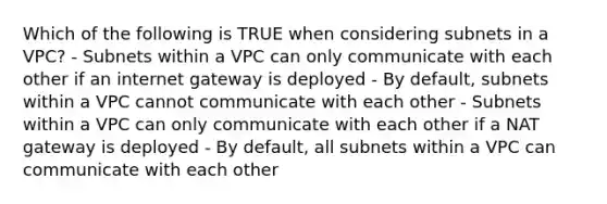 Which of the following is TRUE when considering subnets in a VPC? - Subnets within a VPC can only communicate with each other if an internet gateway is deployed - By default, subnets within a VPC cannot communicate with each other - Subnets within a VPC can only communicate with each other if a NAT gateway is deployed - By default, all subnets within a VPC can communicate with each other