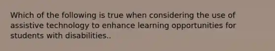 Which of the following is true when considering the use of assistive technology to enhance learning opportunities for students with disabilities..