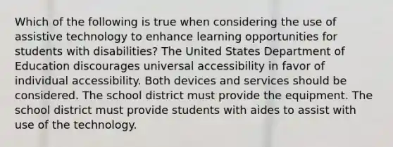 Which of the following is true when considering the use of assistive technology to enhance learning opportunities for students with disabilities? The United States Department of Education discourages universal accessibility in favor of individual accessibility. Both devices and services should be considered. The school district must provide the equipment. The school district must provide students with aides to assist with use of the technology.