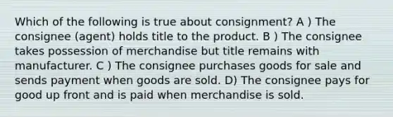 Which of the following is true about consignment? A ) The consignee (agent) holds title to the product. B ) The consignee takes possession of merchandise but title remains with manufacturer. C ) The consignee purchases goods for sale and sends payment when goods are sold. D) The consignee pays for good up front and is paid when merchandise is sold.