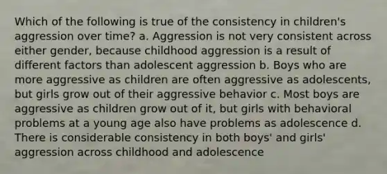 Which of the following is true of the consistency in children's aggression over time? a. Aggression is not very consistent across either gender, because childhood aggression is a result of different factors than adolescent aggression b. Boys who are more aggressive as children are often aggressive as adolescents, but girls grow out of their aggressive behavior c. Most boys are aggressive as children grow out of it, but girls with behavioral problems at a young age also have problems as adolescence d. There is considerable consistency in both boys' and girls' aggression across childhood and adolescence