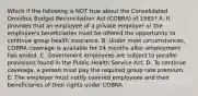 Which if the following is NOT true about the Consolidated Omnibus Budget Reconciliation Act​ (COBRA) of​ 1985? A. It provides that an employee of a private employer or the​ employee's beneficiaries must be offered the opportunity to continue group health insurance. B. Under most​ circumstances, COBRA coverage is available for 24 months after employment has ended. C. Government employees are subject to parallel provisions found in the Public Health Service Act. D. To continue​ coverage, a person must pay the required group rate premium. E. The employer must notify covered employees and their beneficiaries of their rights under COBRA.