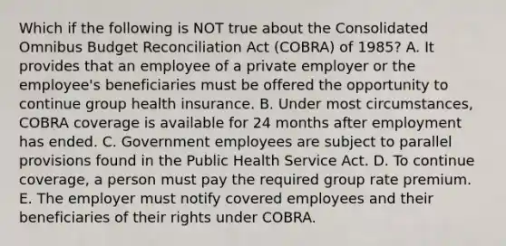 Which if the following is NOT true about the Consolidated Omnibus Budget Reconciliation Act​ (COBRA) of​ 1985? A. It provides that an employee of a private employer or the​ employee's beneficiaries must be offered the opportunity to continue group health insurance. B. Under most​ circumstances, COBRA coverage is available for 24 months after employment has ended. C. Government employees are subject to parallel provisions found in the Public Health Service Act. D. To continue​ coverage, a person must pay the required group rate premium. E. The employer must notify covered employees and their beneficiaries of their rights under COBRA.